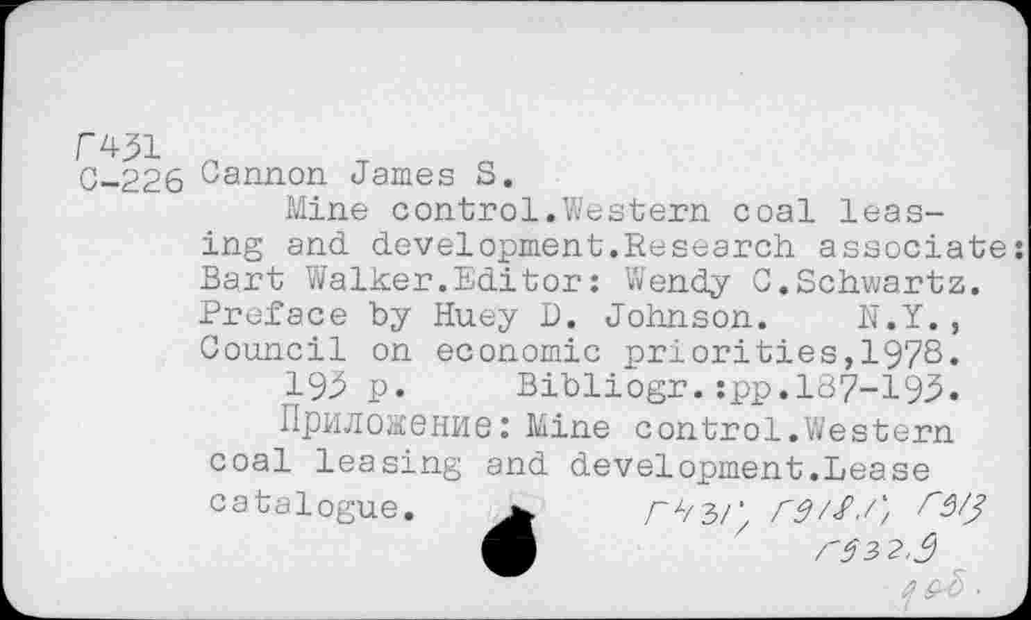 ﻿Г451 0-226
Cannon James S.
Mine control.Western coal leasing and. development. Re search associate: Bart Walker.Editor : Wendy C.Schwartz. Preface by Huey D. Johnson. N.Y., Council on economic priorities,1978.
193p. Bibliogr.:pp.l87-193.
Приложение: Mine control.Western coal leasing and development.Lease catalogue.